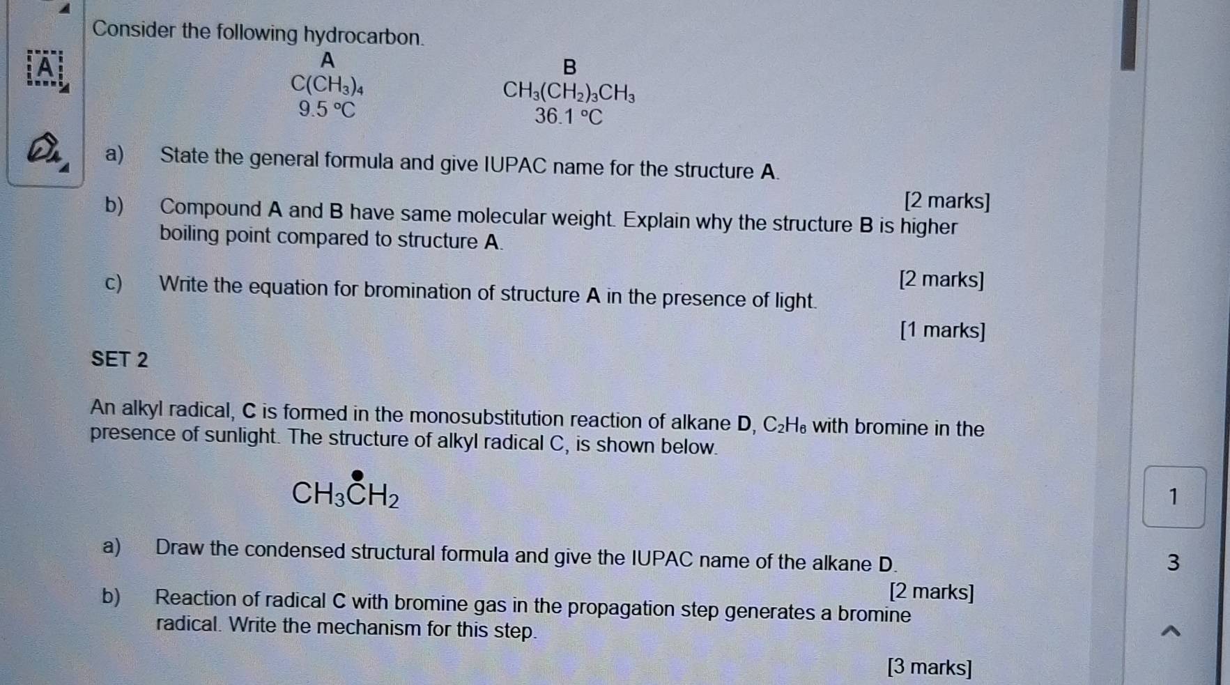 Consider the following hydrocarbon. 
A 
A 
B
C(CH_3)_4
CH_3(CH_2)_3CH_3
9.5°C
6 1°C
a) State the general formula and give IUPAC name for the structure A. 
[2 marks] 
b) Compound A and B have same molecular weight. Explain why the structure B is higher 
boiling point compared to structure A. 
[2 marks] 
c) Write the equation for bromination of structure A in the presence of light. 
[1 marks] 
SET 2 
An alkyl radical, C is formed in the monosubstitution reaction of alkane D, C₂H₆ with bromine in the 
presence of sunlight. The structure of alkyl radical C, is shown below.
CH_3CH_2
1 
a) Draw the condensed structural formula and give the IUPAC name of the alkane D. 
3 
[2 marks] 
b) Reaction of radical C with bromine gas in the propagation step generates a bromine 
radical. Write the mechanism for this step. 
[3 marks]