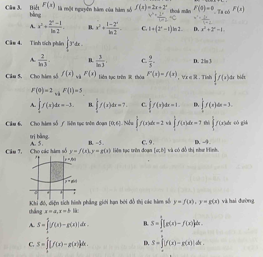 Biết F(x) là một nguyên hàm của hàm số f(x)=2x+2^x thoả mãn F(0)=0. Ta có F(x)
bằng
A. x^2+ (2^x-1)/ln 2 . B. x^2+ (1-2^x)/ln 2 . C. 1+(2^x-1)ln 2. D. x^2+2^x-1.
Câu 4. Tính tích phân ∈tlimits _0^(13^x)dx.
A.  2/ln 3 .  3/ln 3 .  9/5 .
B.
C.
D. 2ln 3
Câu 5. Cho hàm số f(x) và F(x) liên tục trên R thỏa F'(x)=f(x),forall x∈ R. Tính ∈tlimits _0^1f(x)dx biết
F(0)=2 và F(1)=5
A. ∈tlimits _0^1f(x)dx=-3. B. ∈tlimits _0^1f(x)dx=7. C. ∈tlimits _0^1f(x)dx=1. D. ∈tlimits _0^1f(x)dx=3.
Câu 6. Cho hàm số ∫ liên tục trên đoạn [0;6]. Nếu ∈tlimits _1^5f(x)dx=2 và ∈tlimits _1^3f(x)dx=7 thì ∈tlimits _3^5f(x)dx có giá
trị bằng. C. 9 . D. -9 .
A. 5 . B. −5 .
Câu 7. Cho các hàm số y=f(x),y=g(x) liên tục trên đoạn [a;b] và có đồ thị như Hình.
Khỉ đó, diện tích hình phẳng giới hạn bởi đồ thị các hàm số y=f(x),y=g(x) và hai đường
thẳng x=a,x=b là:
A. S=∈tlimits _b^a|f(x)-g(x)|dx.
B. S=∈tlimits _a^b[g(x)-f(x)]dx.
C. S=∈tlimits _b^a[f(x)-g(x)]dx.
D. S=∈tlimits _a^b|f(x)-g(x)|dx.