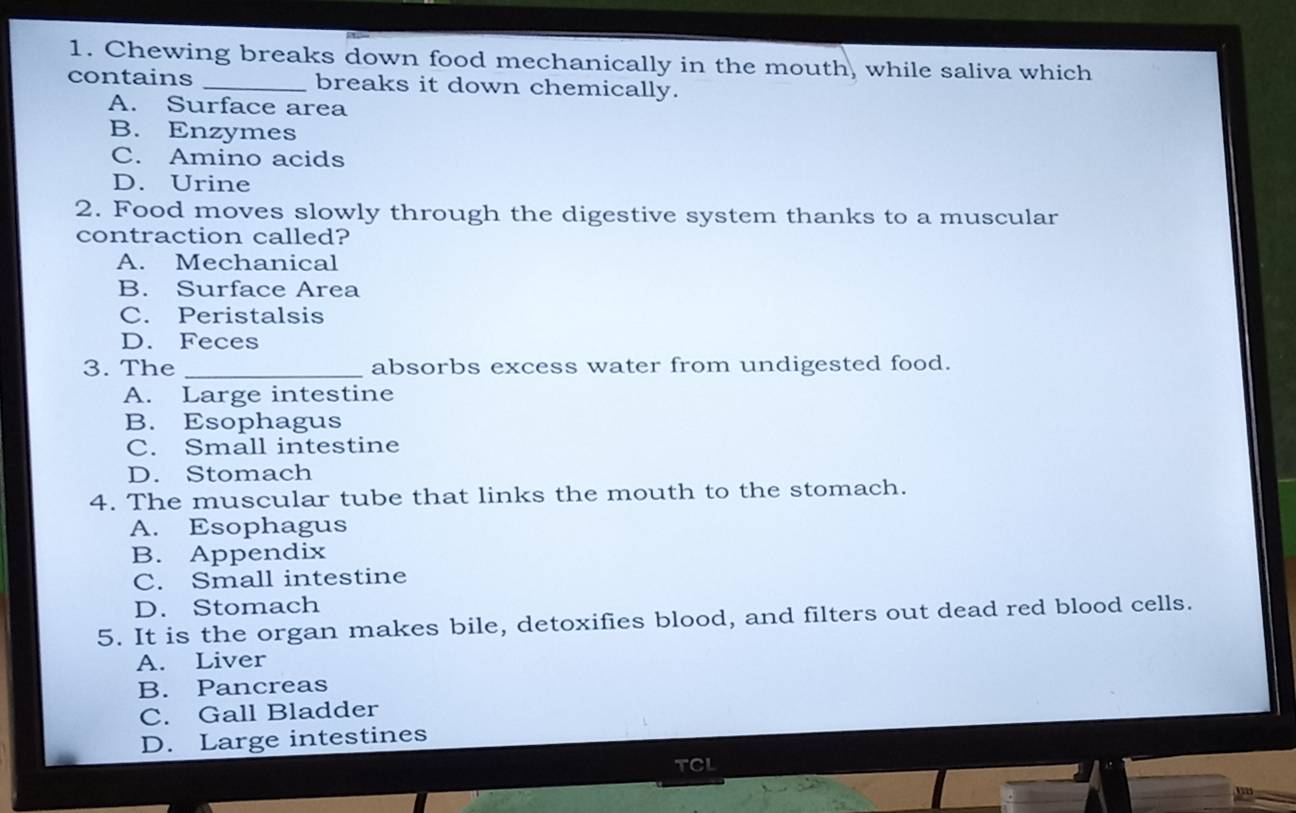 Chewing breaks down food mechanically in the mouth, while saliva which
contains _breaks it down chemically.
A. Surface area
B. Enzymes
C. Amino acids
D. Urine
2. Food moves slowly through the digestive system thanks to a muscular
contraction called?
A. Mechanical
B. Surface Area
C. Peristalsis
D. Feces
3. The _absorbs excess water from undigested food.
A. Large intestine
B. Esophagus
C. Small intestine
D. Stomach
4. The muscular tube that links the mouth to the stomach.
A. Esophagus
B. Appendix
C. Small intestine
D. Stomach
5. It is the organ makes bile, detoxifies blood, and filters out dead red blood cells.
A. Liver
B. Pancreas
C. Gall Bladder
D. Large intestines
TCL