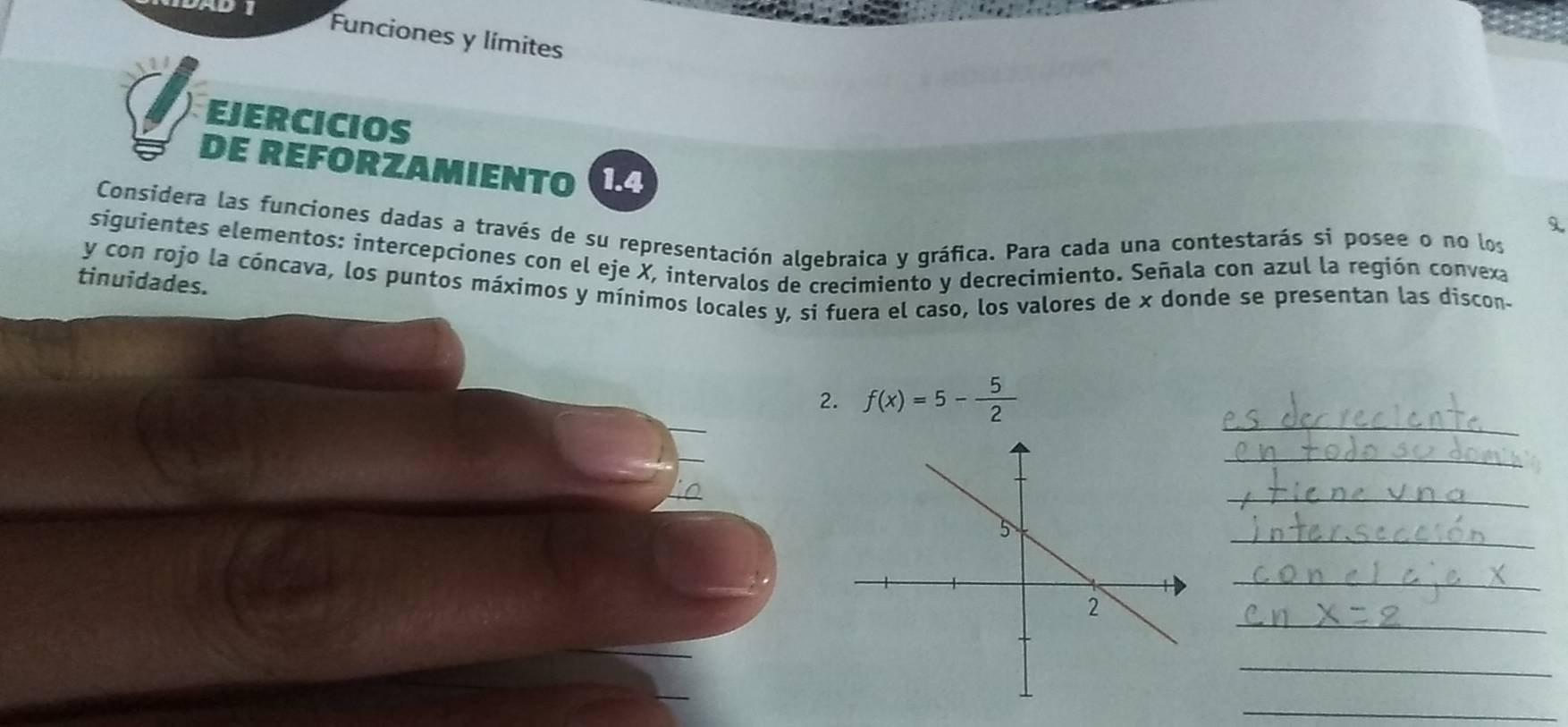 Funciones y límites 
EJERCICIOS 
DE REFORZAMIENTO 1.4 
Considera las funciones dadas a través de su representación algebraica y gráfica. Para cada una contestarás si posee o no los 
siguientes elementos: intercepciones con el eje X, intervalos de crecimiento y decrecimiento. Señala con azul la región convexa 
tinuidades. 
y con rojo la cóncava, los puntos máximos y mínimos locales y, si fuera el caso, los valores de x donde se presentan las discon- 
_ 
2. f(x)=5- 5/2 
_ 
_ 
_ 
_ 
_ 
_ 
_