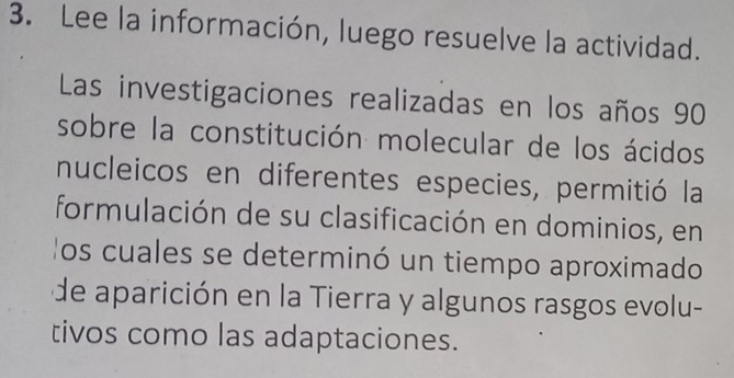 Lee la información, luego resuelve la actividad. 
Las investigaciones realizadas en los años 90
sobre la constitución molecular de los ácidos 
nucleicos en diferentes especies, permitió la 
formulación de su clasificación en dominios, en 
los cuales se determinó un tiempo aproximado 
de aparición en la Tierra y algunos rasgos evolu- 
tivos como las adaptaciones.