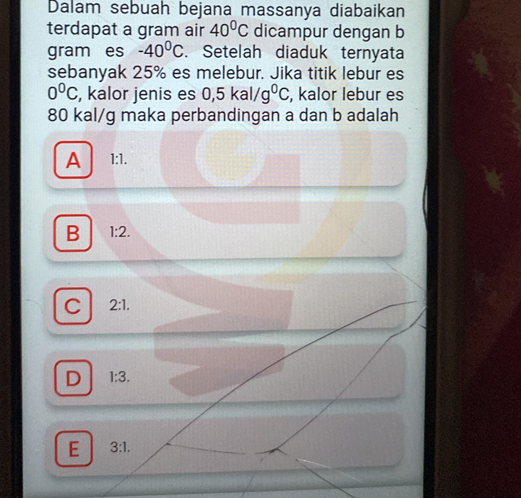 Dalam sebuah bejana massanya diabaikan
terdapat a gram air 40°C dicampur dengan b
gram es -40^0C. Setelah diaduk ternyata
sebanyak 25% es melebur. Jika titik lebur es
0^0C , kalor jenis es 0,5kal/g^0C , kalor lebur es
80 kal/g maka perbandingan a dan b adalah
A 1:1.
B 1:2.
C 2:1.
D 1:3.
E 3:1.