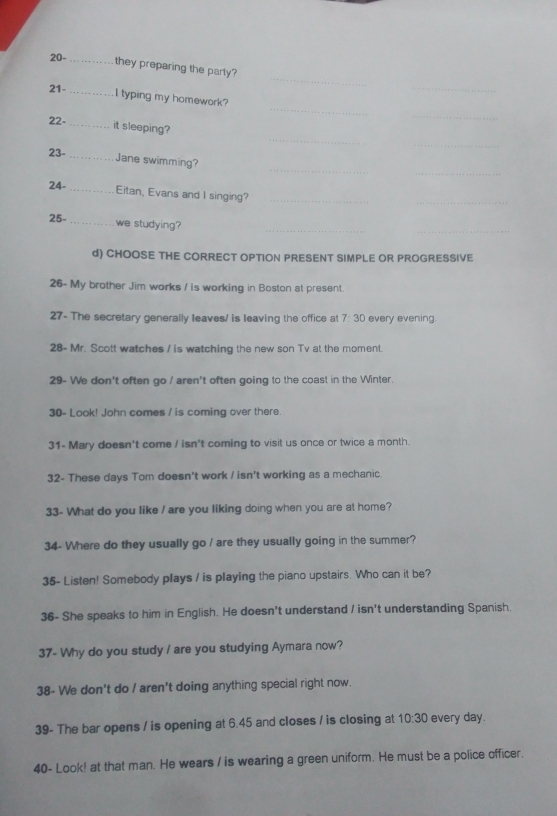 20-_ they preparing the parly? 
21-_ 
_ 
_ 
_ 
I typing my homework? 
22- 
_ 
_ 
_it sleeping? 
_ 
_ 
_ 
23- _Jane swimming? 
24-_ Eitan, Evans and I singing?_ 
_ 
25-_ we studying?_ 
_ 
d) CHOOSE THE CORRECT OPTION PRESENT SIMPLE OR PROGRESSIVE 
26- My brother Jim works / is working in Boston at present. 
27- The secretary generally leaves/ is leaving the office at 7:30 every evening. 
28- Mr. Scott watches / is watching the new son Tv at the moment. 
29- We don't often go / aren't often going to the coast in the Winter. 
30- Look! John comes / is coming over there. 
31- Mary doesn't come / isn't coming to visit us once or twice a month. 
32- These days Tom doesn't work / isn't working as a mechanic. 
33- What do you like / are you liking doing when you are at home? 
34- Where do they usually go / are they usually going in the summer? 
35- Listen! Somebody plays / is playing the piano upstairs. Who can it be? 
36- She speaks to him in English. He doesn't understand / isn't understanding Spanish. 
37- Why do you study / are you studying Aymara now? 
38- We don't do / aren't doing anything special right now. 
39- The bar opens / is opening at 6.45 and closes / is closing at 10:30 every day. 
40- Look! at that man. He wears / is wearing a green uniform. He must be a police officer.