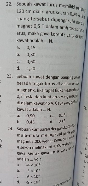 Sebuah kawat lurus memiliki panjang
120 cm dialiri arus searah 0,25 A. Bila
ruang tersebut dipengaruhi medan
magnet 0,5 T dalam arah tegak lurus
arus, maka gaya Lorentz yang dialami
kawat adalah ... N.
a. 0,15
b. 0,30
c. 0,60
d. 1, 20
23. Sebuah kawat dengan panjang 10 cm
berada tegak lurus di dalam medan
magnetik. Jika rapat fluks magnetikny?
0,2 Tesla dan kuat arus yang mengalr
di dalam kawat 45 A. Gaya yang dialam
kawat adalah ... N. 28.
a. 0,90 c. 0,18
b. 0,45 d. 0,12
24. Sebuah kumparan dengan 8.000 lillitan
mula-mula melingkupi garis gay
magnet 2.000 weber. Kemudian setelat a
k 4 sekon melingkupi 4.000 weber gar a.
gaya. Gerak gaya listrik yang terjad b.
29. Sa
adalah ... volt.
gay
a. -4* 10^(-6)
a.
b. -5* 10^(-6)
C. -6* 10^(-6)
formator pado C.
ai d. -8* 10^(-6) q
3D