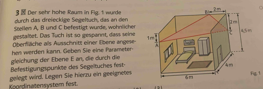 3 × Der sehr hohe Raum in Fig. 1 wurde 
durch das dreieckige Segeltuch, das an den 
Stellen A, B und C befestigt wurde, wohnlicher 
gestaltet. Das Tuch ist so gespannt, dass seine 
Oberfläche als Ausschnitt einer Ebene angese- 
hen werden kann. Geben Sie eine Parameter- 
gleichung der Ebene E an, die durch die 
Befestigungspunkte des Segeltuches fest- 
gelegt wird. Legen Sie hierzu ein geeignetesFig. 1 
Koordinatensystem fest.
1 2