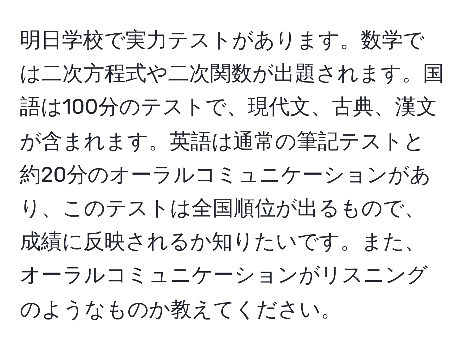 明日学校で実力テストがあります。数学では二次方程式や二次関数が出題されます。国語は100分のテストで、現代文、古典、漢文が含まれます。英語は通常の筆記テストと約20分のオーラルコミュニケーションがあり、このテストは全国順位が出るもので、成績に反映されるか知りたいです。また、オーラルコミュニケーションがリスニングのようなものか教えてください。