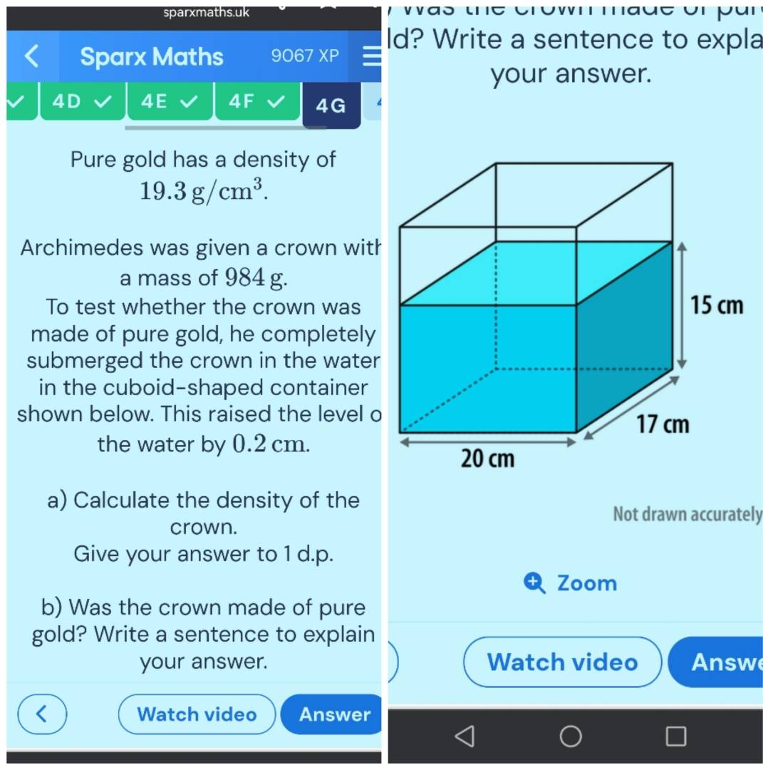 sparxmaths.uk 
ld? Write a sentence to expla 
Sparx Maths 9067XP 
your answer. 
4D 4E 4F 4G 
Pure gold has a density of
19.3g/cm^3. 
Archimedes was given a crown wit 
a mass of 984 g. 
To test whether the crown was 
made of pure gold, he completely 
submerged the crown in the water 
in the cuboid-shaped container 
shown below. This raised the level o 
the water by 0.2 cm. 
a) Calculate the density of the 
Not drawn accurately 
crown. 
Give your answer to 1 d.p. 
Zoom 
b) Was the crown made of pure 
gold? Write a sentence to explain 
your answer. Watch video Answ 
Watch video Answer