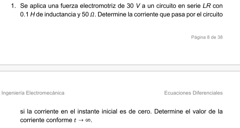 Se aplica una fuerza electromotriz de 30 Va un circuito en serie LR con
0.1 H de inductancia y 50 Ω. Determine la corriente que pasa por el circuito 
Página 8 de 38
Ingeniería Electromecánica Ecuaciones Diferenciales 
si la corriente en el instante inicial es de cero. Determine el valor de la 
corriente conforme t → ∞.