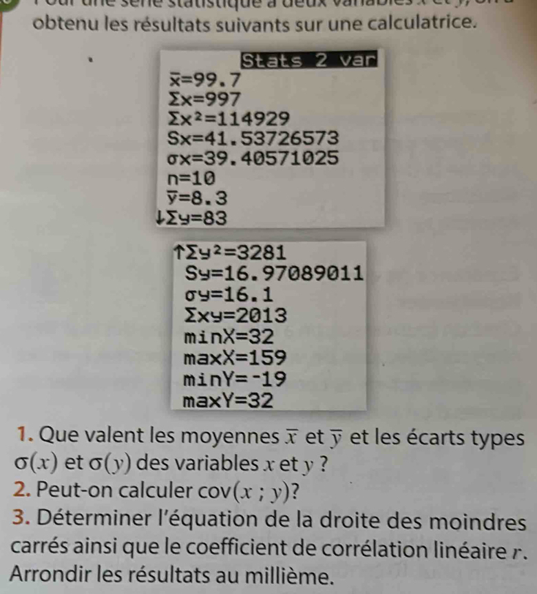 né sene statistique à deux 
obtenu les résultats suivants sur une calculatrice. 
Stats 2 var
overline x=99.7
sumlimits x=997
sumlimits x^2=114929
Sx=41,53726573
sigma x=39,40571025
n=10
overline y=8.3
sumlimits y=83
1sumlimits y^2=3281
Sy=16.97089011
sigma y=16.1
sumlimits xy=2013
minX=32
maxX=159
minY=-19
max Y=32
1. Que valent les moyennes overline x et overline y et les écarts types
sigma (x) et sigma (y) des variables x et y ? 
2. Peut-on calculer cov (x;y) ? 
3. Déterminer l'équation de la droite des moindres 
carrés ainsi que le coefficient de corrélation linéaire . 
Arrondir les résultats au millième.