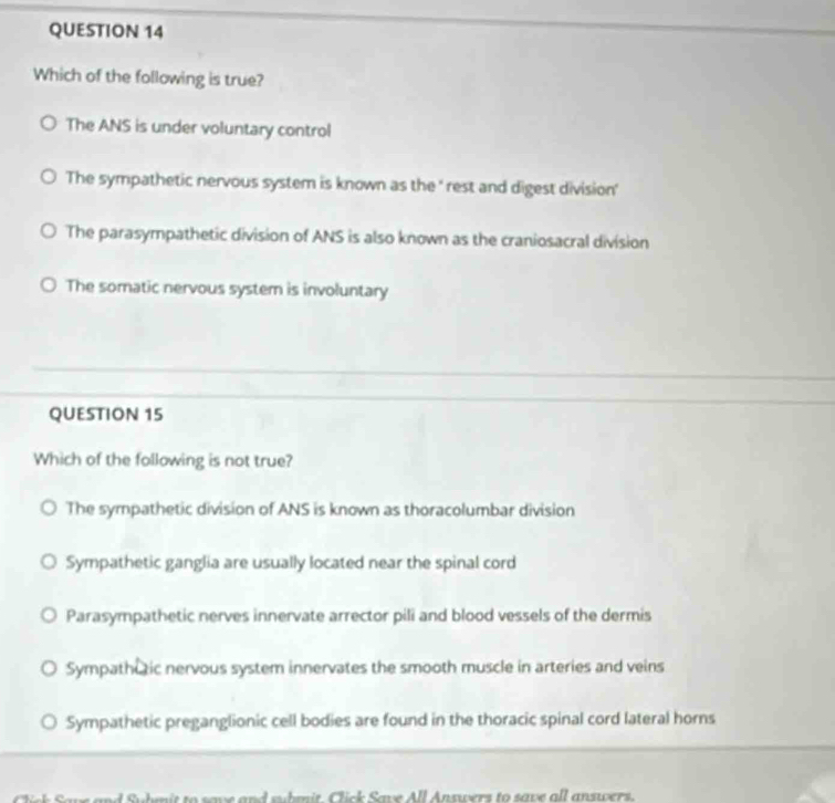 Which of the following is true?
The ANS is under voluntary control
The sympathetic nervous system is known as the ' rest and digest division'
The parasympathetic division of ANS is also known as the craniosacral division
The somatic nervous system is involuntary
QUESTION 15
Which of the following is not true?
The sympathetic division of ANS is known as thoracolumbar division
Sympathetic ganglia are usually located near the spinal cord
Parasympathetic nerves innervate arrector pili and blood vessels of the dermis
Sympathutic nervous system innervates the smooth muscle in arteries and veins
Sympathetic preganglionic cell bodies are found in the thoracic spinal cord lateral horns
o save and suhm it lick Save All Ansers to save all anse