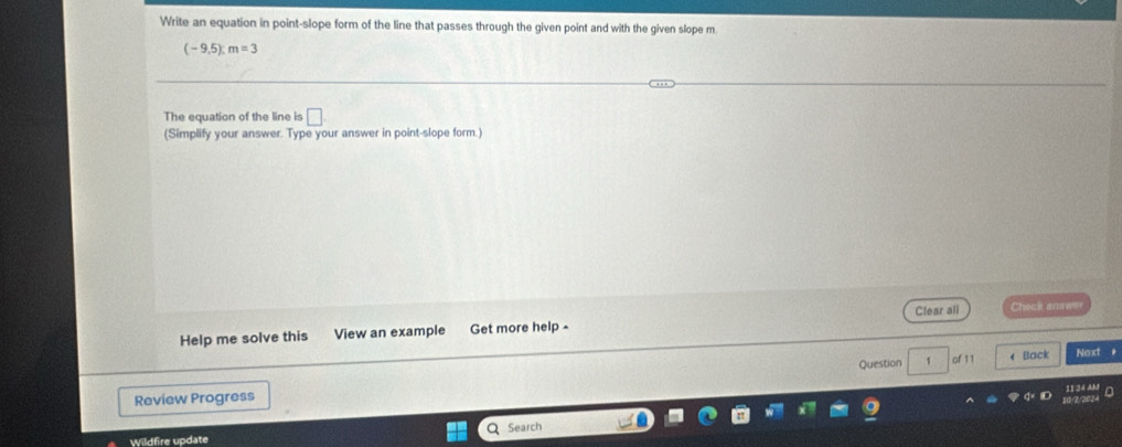 Write an equation in point-slope form of the line that passes through the given point and with the given slope m
(-9,5):m=3
The equation of the line is □. 
(Simplify your answer. Type your answer in point-slope form.) 
Help me solve this View an example Get more help - Clear all Check anawe 
1 of 11 ← Back Next 
Review Progress Question 
Search 
Wildfire update