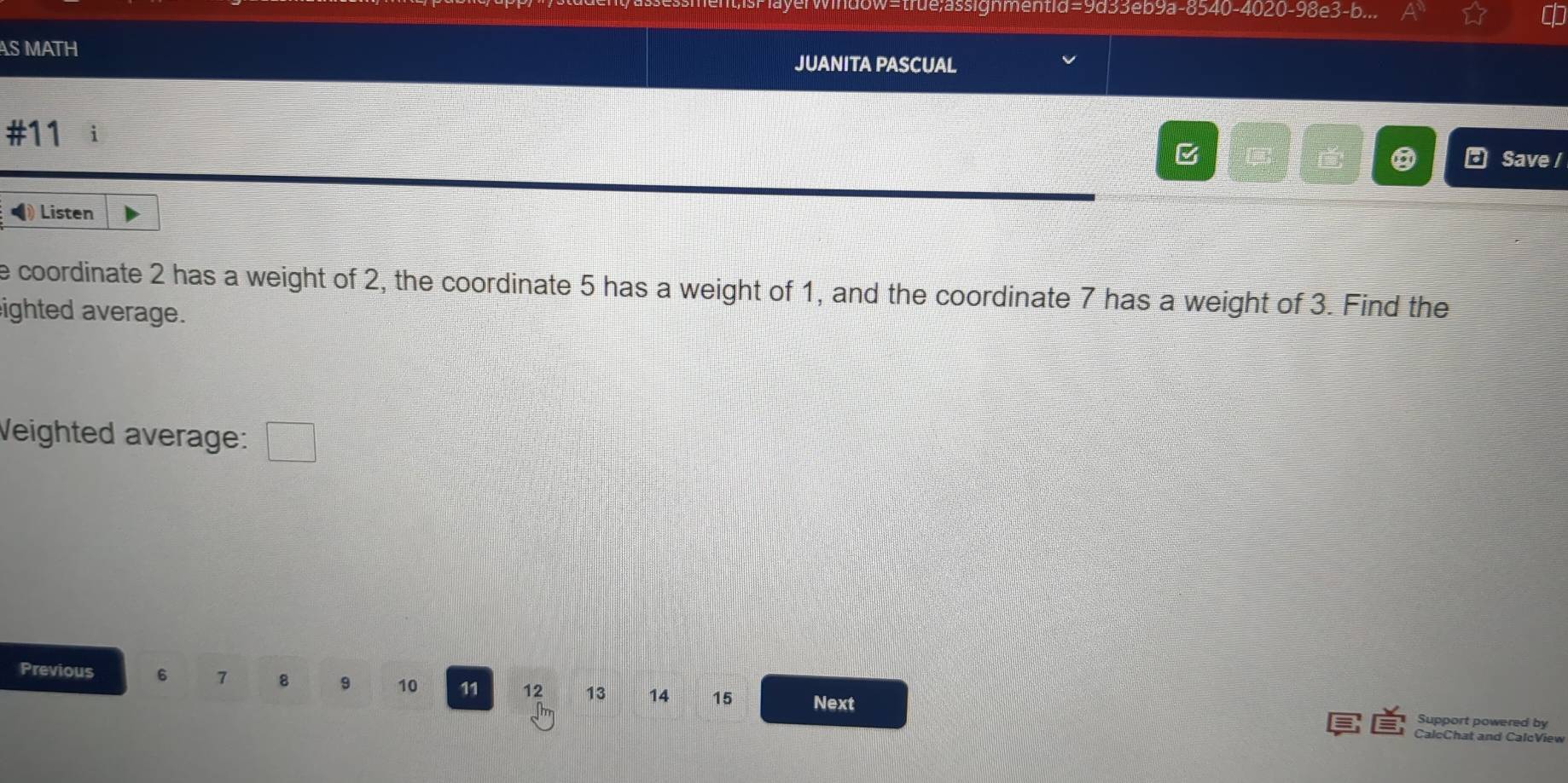 w=true;assignmentid=9d33eb9a-8540-4020-98e3-b... 
AS MATH 
JUANITA PASCUAL 
#11 i Save / 
B 
Listen 
e coordinate 2 has a weight of 2, the coordinate 5 has a weight of 1, and the coordinate 7 has a weight of 3. Find the 
ighted average. 
Veighted average: □ 
Previous 6 7 8 9 10 11 12 13 14 15 Next 
Support powered by 
CalcChat and CalcView