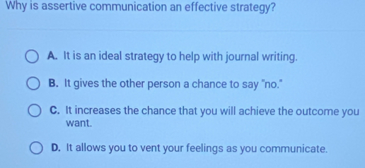 Why is assertive communication an effective strategy?
A. It is an ideal strategy to help with journal writing.
B. It gives the other person a chance to say "no."
C. It increases the chance that you will achieve the outcome you
want.
D. It allows you to vent your feelings as you communicate.