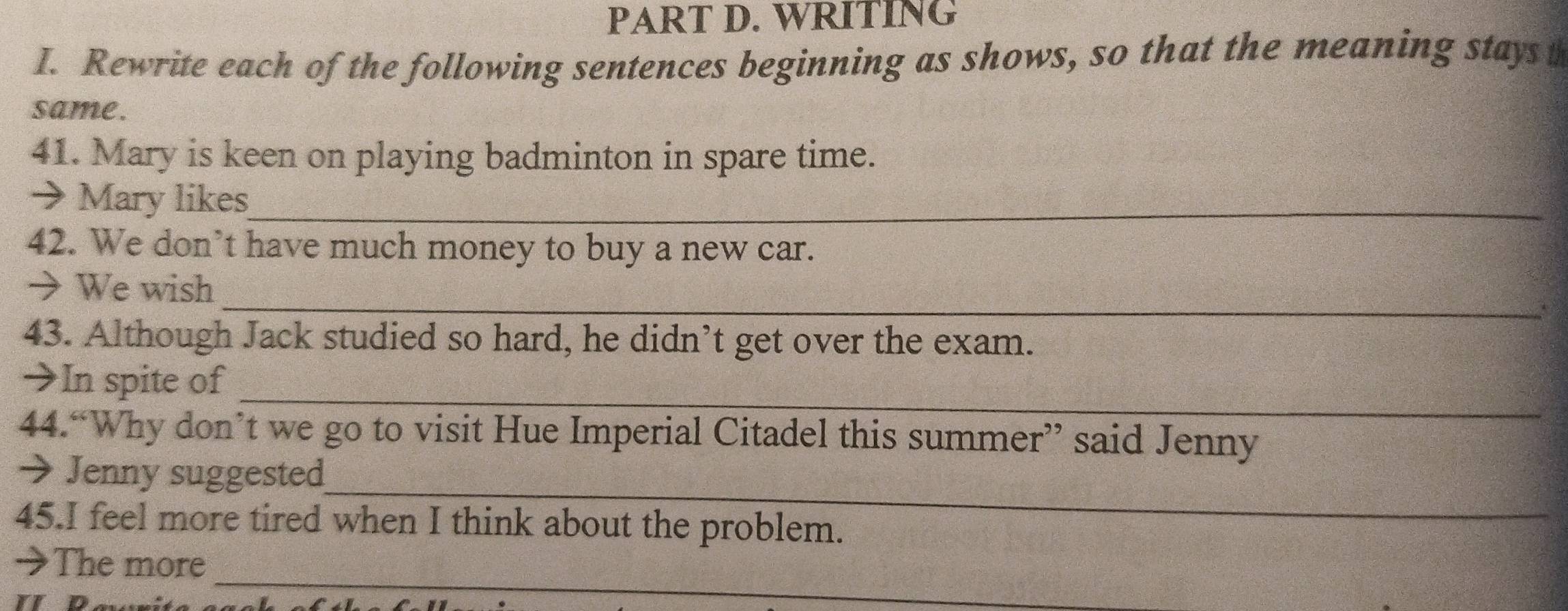 WRITING 
I. Rewrite each of the following sentences beginning as shows, so that the meaning stays t 
same. 
41. Mary is keen on playing badminton in spare time. 
→ Mary likes_ 
42. We don’t have much money to buy a new car. 
_ 
→ We wish 
43. Although Jack studied so hard, he didn’t get over the exam. 
_ 
→In spite of 
44.“Why don’t we go to visit Hue Imperial Citadel this summer” said Jenny 
_ 
→ Jenny suggested 
45.I feel more tired when I think about the problem. 
_ 
→The more