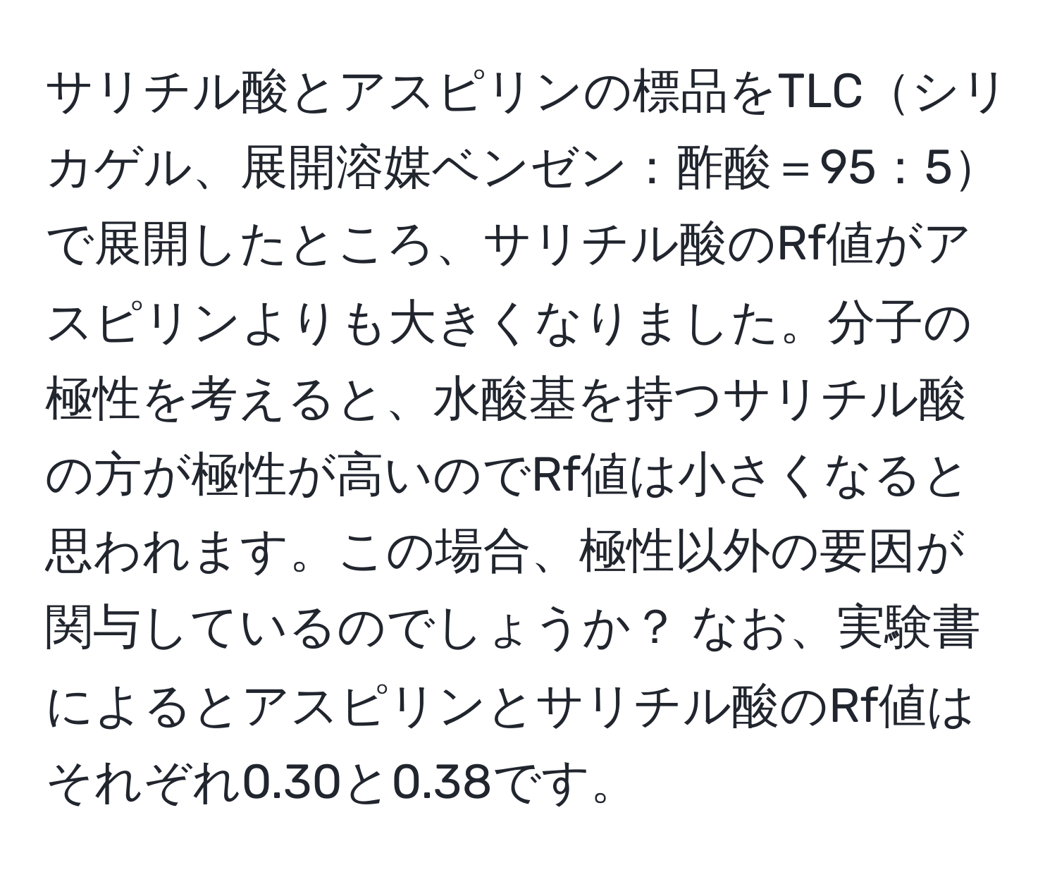 サリチル酸とアスピリンの標品をTLCシリカゲル、展開溶媒ベンゼン：酢酸＝95：5で展開したところ、サリチル酸のRf値がアスピリンよりも大きくなりました。分子の極性を考えると、水酸基を持つサリチル酸の方が極性が高いのでRf値は小さくなると思われます。この場合、極性以外の要因が関与しているのでしょうか？ なお、実験書によるとアスピリンとサリチル酸のRf値はそれぞれ0.30と0.38です。