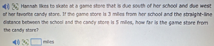 Hannah likes to skate at a game store that is due south of her school and due west 
of her favorite candy store. If the game store is 3 miles from her school and the straight-line 
distance between the school and the candy store is 5 miles, how far is the game store from 
the candy store? 
) 3A□ miles