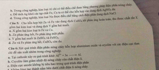 b. Trong công nghiệp, kim loại Al chi có thể điều chế được bằng phương pháp điện phân nóng chây.
e. Để tách Ag khỏi các tạp chất Fe, Cu ta có thể cho hỗn hợp vào dung địch AgNO_3 dư
d. Trong công nghiệp, kim loại Na được điều chế bằng cách điện phân dung địch NaCl.
Câu 5: Cho hỗn hợp bột Zn và Fe vào dung dịch CuSO_4
gồm hai kim loại và dung dịch Y gồm hai muỗi. tới phản ứng hoàn toàn, thu được chất rấn X
a. X gồm hai kim loại là Fe và Cu.
b. Zn phản ứng hết, Fe phản ứng một phần.
c. Y gồm hai muối là ZnSO₄ và FeSO₄.
d. Zn và Fe phản ứng hết, CuSO₄ còn dư.
Câu 6: Xét quá trình điện phân nóng chảy hỗn hợp aluminium oxide và cryolite với các điện cực than
chì để sản xuất nhôm trong công nghiệp.
a. Tại cathode xảy ra quá trình khử: Al^(3+)+3eto Al.
b. Cryolite làm giảm nhiệt độ nóng chây của chất điện li.
e. Điện cực anode không bị tiêu hao trong quá trình điện phân
Nhôm lóng tạo thành nằm bên dưới chất điện li nóng chảy.