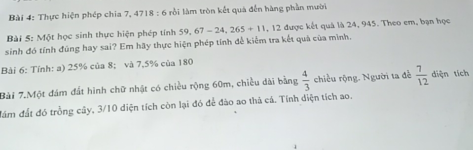 Thực hiện phép chia 7, 4718 : 6 rồi làm tròn kết quả đến hàng phần mười 
Bài 5: Một học sinh thực hiện phép tính 59, 67-24,265+11 , 12 được kết quả là 24, 945. Theo em, bạn học 
sinh đó tính đúng hay sai? Em hãy thực hiện phép tính để kiểm tra kết quả của mình. 
Bài 6: Tính: a) 25% của 8; và 7,5% của 180
Bài 7.Một đám đất hình chữ nhật có chiều rộng 60m, chiều dài bằng  4/3  chiều rộng. Người ta đề  7/12  diện tích 
đám đất đó trồng cây, 3/10 diện tích còn lại đó để đảo ao thả cá. Tính diện tích ao.