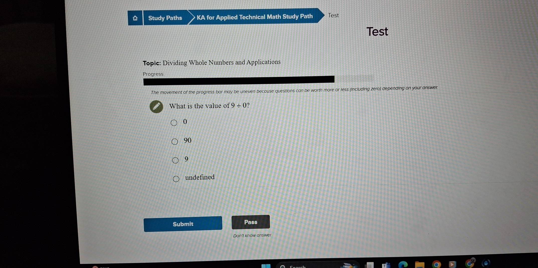 Study Paths KA for Applied Technical Math Study Path Test
Test
Topic: Dividing Whole Numbers and Applications
Progress:
The movement of the progress bar may be uneven because questions can be worth more or less (including zero) depending on your answer.
What is the value of 9/ 0 2
0
90
9
undefined
Submit Pass
Don't know answer