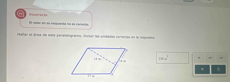 Incorrecta 
El valor en su respuesta no es correcto. 
Hallar el área de este paralelogramo. Incluir las unidades correctas en la respuesta.
m m^2 m^3
238m^2
× 5