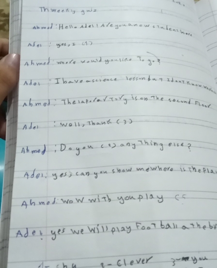 Thweeniy guiz 
Ammed: Hello ades I Afe you aneve student har 
Ador you, I (1) 
Abmed more would yousine 7. go 
Adot Ihave ascience lessonda Idant know wady 
abmed TherapularTory is on The second Flaar 
Adoi woll, Thank (3 ) 
Abmed, Do you ( 1 ) any Thing eise? 
Ade1 yes, can you show mewhere is Thepla 
Ah med:wow with you play cs 
Ade: yes we will play Foor ball a theby 
A-hu q- clever 3- you