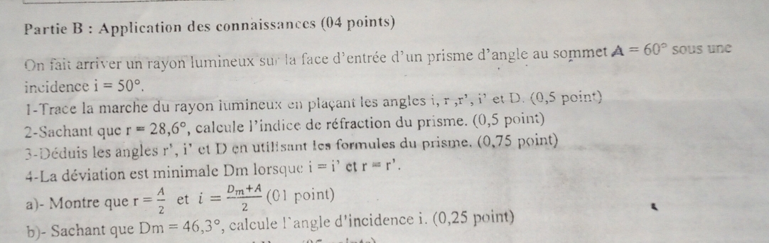 Partie B : Application des connaissances (04 points) 
On fait arriver un rayon lumineux sur la face d'entrée d'un prisme d'angle au sommet A=60° sous une 
incidence i=50°. 
I-Trace la marche du rayon lumineux en plaçant les angles i, r , r', i' et D. (0,5 point) 
2-Sachant que r=28,6° , calcule lindice de réfraction du prisme. (0,5 point) 
3-Déduis les angles r ', i' et D en utilisant les formules du prisme. (0,75 point) 
4-La déviation est minimale Dm lorsque i=i' et r=r'. 
a)- Montre que r= A/2  et i=frac D_m+A2 (01 point) 
b)- Sachant que Dm=46,3° , calcule l’angle d'incidence i. (0,25 point)