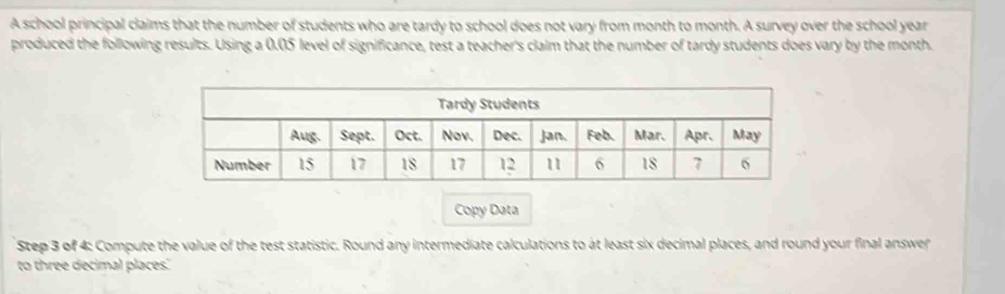 A school principal claims that the number of students who are tardy to school does not vary from month to month. A survey over the school year
produced the following results. Using a 0.05 level of significance, test a teacher's claim that the number of tardy students does vary by the month. 
Copy Data 
Step 3 of 4: Compute the value of the test statistic. Round any intermediate calculations to at least six decimal places, and round your final answer 
to three decimal places.'