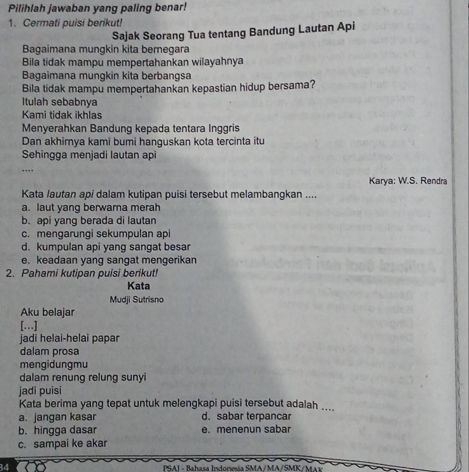 Pilihlah jawaban yang paling benar!
1. Cermati puisi berikut!
Sajak Seorang Tua tentang Bandung Lautan Api
Bagaimana mungkin kita bernegara
Bila tidak mampu mempertahankan wilayahnya
Bagaimana mungkin kita berbangsa
Bila tidak mampu mempertahankan kepastian hidup bersama?
Itulah sebabnya
Kami tidak ikhlas
Menyerahkan Bandung kepada tentara Inggris
Dan akhirnya kami bumi hanguskan kota tercinta itu
Sehingga menjadi lautan api
…
Karya: W.S. Rendra
Kata lautan api dalam kutipan puisi tersebut melambangkan ....
a. laut yang berwarna merah
b. api yang berada di lautan
c. mengarungi sekumpulan api
d. kumpulan api yang sangat besar
e. keadaan yang sangat mengerikan
2. Pahami kutipan puisi berikut!
Kata
Mudji Sutrisno
Aku belajar
[…]
jadi helai-helai papar
dalam prosa
mengidungmu
dalam renung relung sunyi
jadi puisi
Kata berima yang tepat untuk melengkapi puisi tersebut adalah ....
a. jangan kasar d. sabar terpancar
b. hingga dasar e. menenun sabar
c. sampai ke akar
34 PSAI - Bahasa Indonesia SMA/MA/SMK/MAK