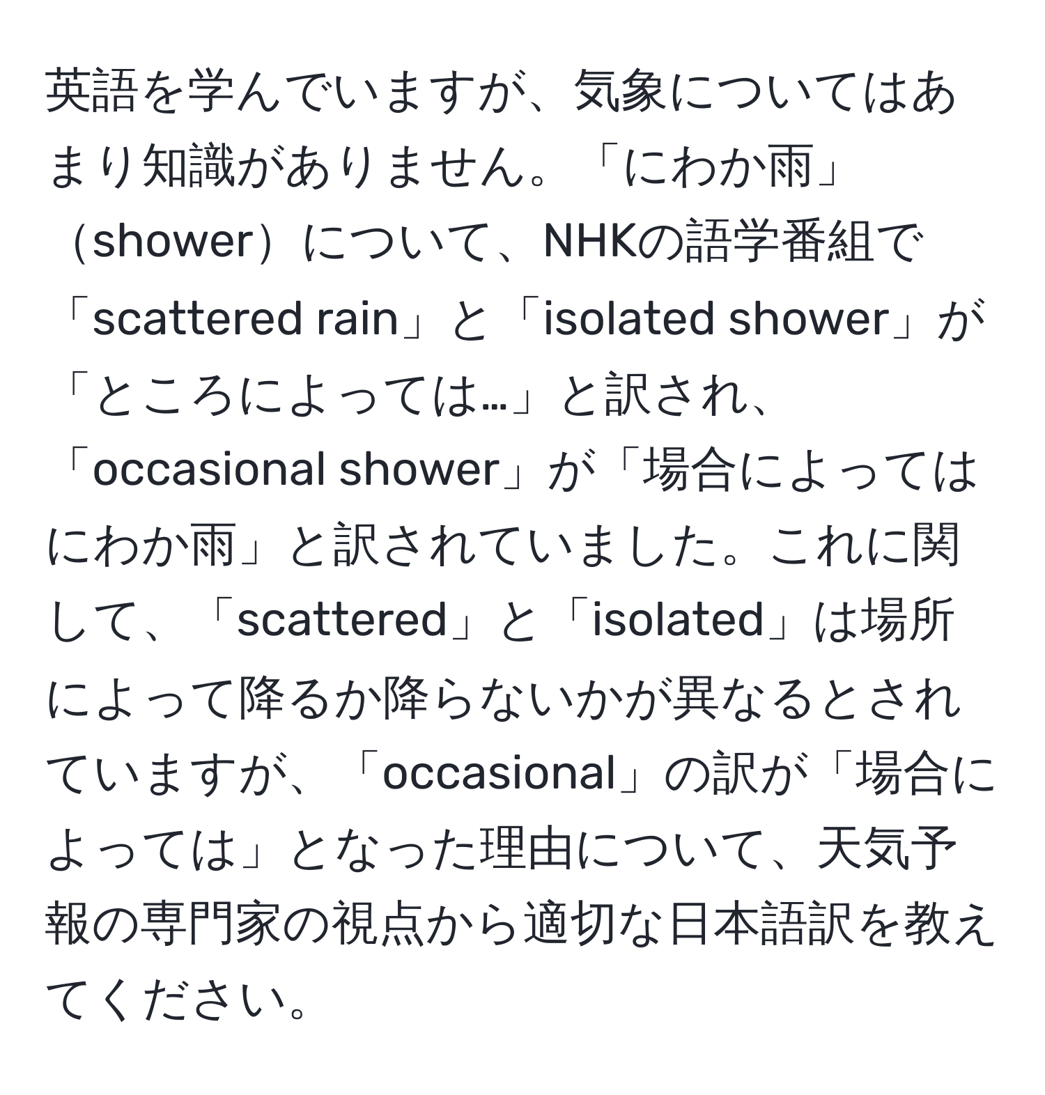 英語を学んでいますが、気象についてはあまり知識がありません。「にわか雨」showerについて、NHKの語学番組で「scattered rain」と「isolated shower」が「ところによっては…」と訳され、「occasional shower」が「場合によってはにわか雨」と訳されていました。これに関して、「scattered」と「isolated」は場所によって降るか降らないかが異なるとされていますが、「occasional」の訳が「場合によっては」となった理由について、天気予報の専門家の視点から適切な日本語訳を教えてください。