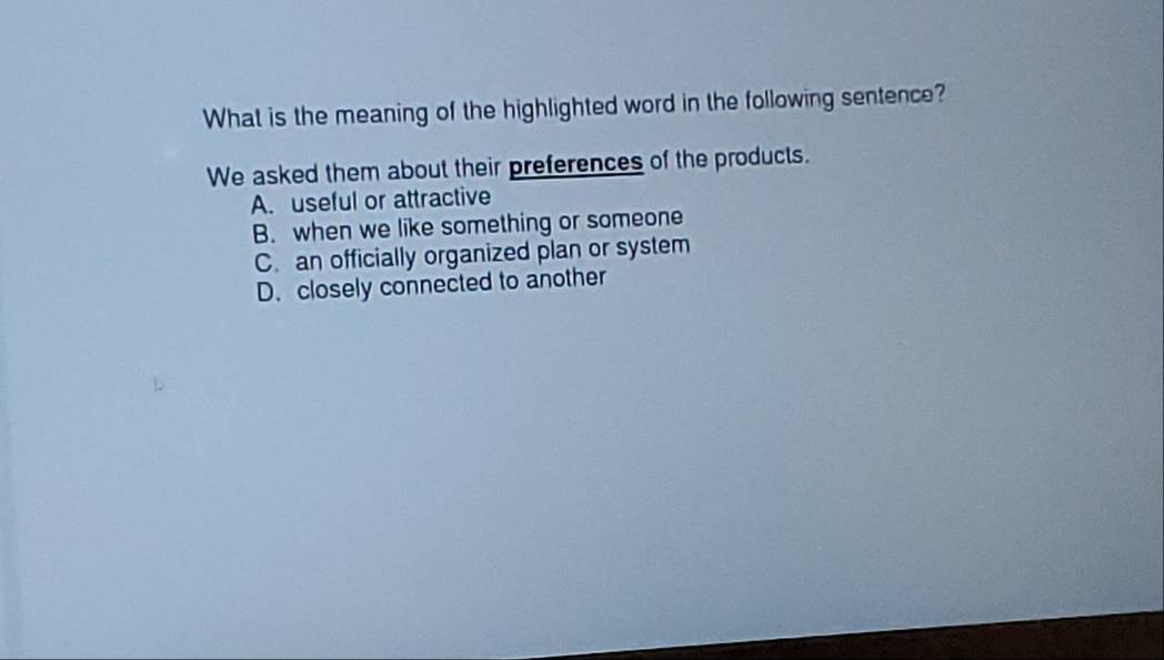 What is the meaning of the highlighted word in the following sentence?
We asked them about their preferences of the products.
A. useful or attractive
B. when we like something or someone
C. an officially organized plan or system
D. closely connected to another