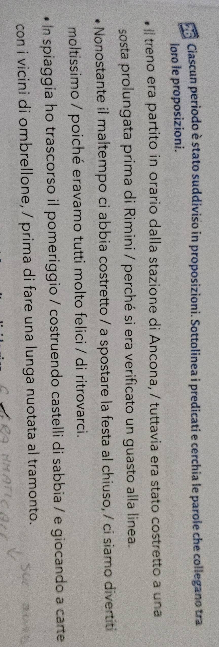 Fo Ciascun periodo è stato suddiviso in proposizioni. Sottolinea i predicati e cerchia le parole che collegano tra 
loro le proposizioni. 
l treno era partito in orario dalla stazione di Ancona, / tuttavia era stato costretto a una 
sosta prolungata prima di Rimini / perché si era verificato un guasto alla linea. 
Nonostante il maltempo ci abbia costretto / a spostare la festa al chiuso, / ci siamo divertit 
moltissimo / poiché eravamo tutti molto felici / di ritrovarci. 
In spiaggia ho trascorso il pomeriggio / costruendo castelli di sabbia / e giocando a carte 
con i vicini di ombrellone, / prima di fare una lunga nuotata al tramonto.