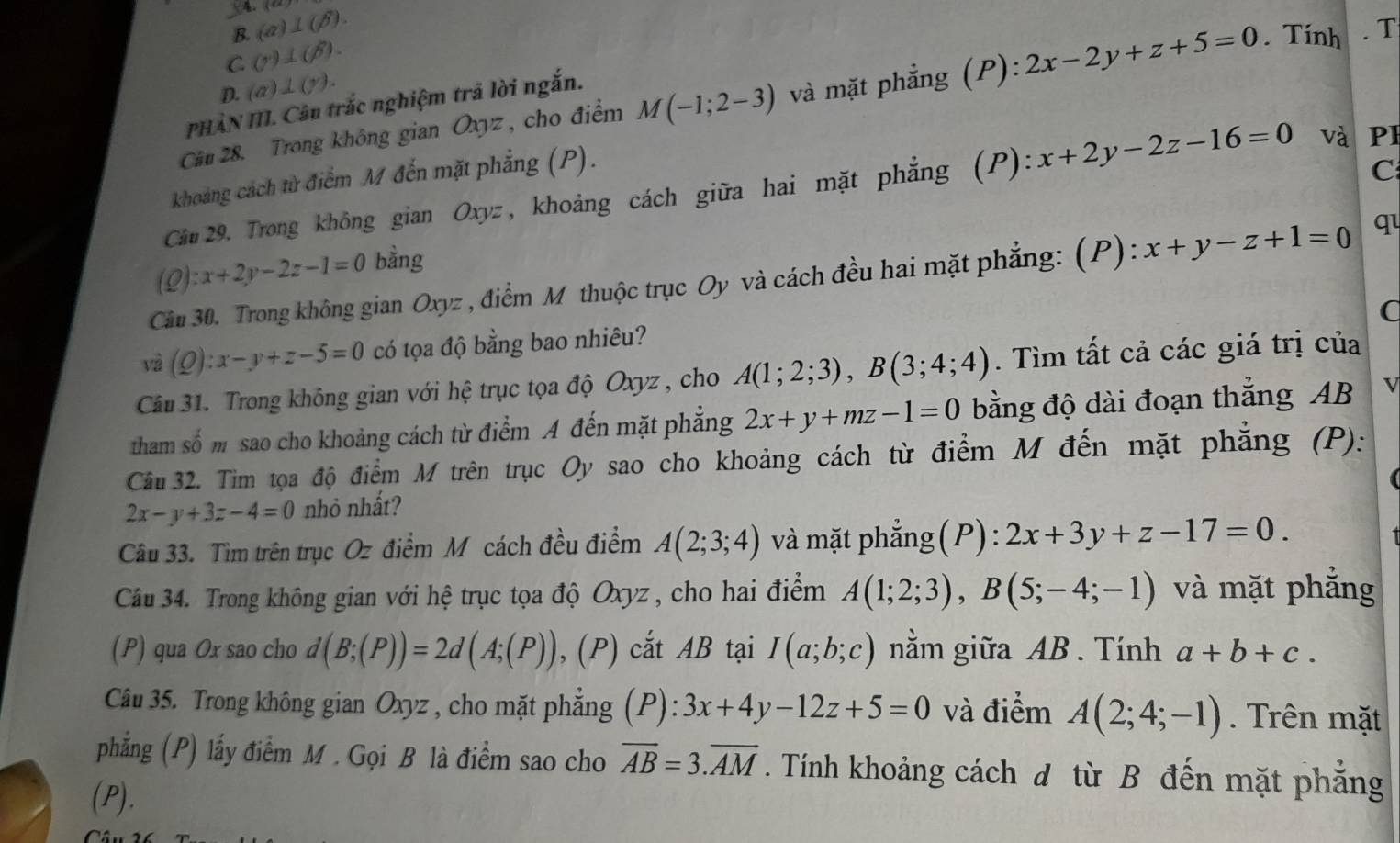 V4. (a)⊥ (beta ).
B.
C (r)⊥ (beta ).
D. (a)⊥ (y).
Câu 28. Trong không gian Oxyz , cho điểm M(-1;2-3) và mặt phẳng (P): 2x-2y+z+5=0. Tính . T
PHẢN III. Câu trắc nghiệm trã lời ngắn.
khoảng cách từ điểm M đến mặt phẳng (P).
C
Câu 29. Trong không gian Oxyz, khoảng cách giữa hai mặt phẳng (P). ):x+2y-2z-16=0 và PI
(Q):x+2y-2z-1=0 bằng
Cầu 30. Trong không gian Oxyz , điểm M thuộc trục Oy và cách đều hai mặt phẳng: (P): x+y-z+1=0 q
C
và (Q):x-y+z-5=0 có tọa độ bằng bao nhiêu?
Câu 31. Trong không gian với hệ trục tọa độ Oxyz , cho A(1;2;3),B(3;4;4). Tìm tất cả các giá trị của
tham số m sao cho khoảng cách từ điểm A đến mặt phẳng 2x+y+mz-1=0 bằng độ dài đoạn thẳng AB
Câu 32. Tìm tọa độ điểm M trên trục Oy sao cho khoảng cách từ điểm M đến mặt phẳng (P):
2x-y+3z-4=0 nhỏ nhất?
Câu 33. Tìm trên trục Oz điểm M cách đều điểm A(2;3;4) và mặt phẳng(P): 2x+3y+z-17=0.
Câu 34. Trong không gian với hệ trục tọa độ Oxyz, cho hai điểm A(1;2;3),B(5;-4;-1) và mặt phẳng
(P) qua Ox sao cho d(B;(P))=2d(A;(P)) , (P) cắt AB tại I(a;b;c) nằm giữa AB. Tính a+b+c.
Câu 35. Trong không gian Oxyz , cho mặt phẳng (P): 3x+4y-12z+5=0 và điểm A(2;4;-1). Trên mặt
phẳng (P) lấy điểm M . Gọi B là điểm sao cho overline AB=3.overline AM. Tính khoảng cách đ từ B đến mặt phẳng
(P).