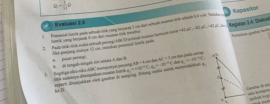 Q_2= 1/11 Q. 
Evaluasi 2.5 F 
Kegiatan 2.4 : Diskus 
1. Potensial listrik pada sebuah titik yang berjarak 2 cm dari sebuah muatan titik adalah 0,4 volt. Tentukan po Kapasitor 
Perhatikan gambar berik 
2. Pada titik-titik sudut sebuah persegi ABCD terletak muatan berturut-turut +42 µC, − 42 μC, +42 μC, dan listrik yang berjarak 8 cm dari muatan titik tersebut. 
Jika panjang sisinya 12 cm, tentukan potensial listrik pada: 
a. pusat persegi,
q_5
dan 
b. di tengah-tengah sisi antara A dan B. 
3. Segitiga siku-siku ABC mempunyai panjang q_A=+10^(-10)C, q_B=-10^(-10)C AB=4 cm dan AC=3 C cm dan pada setiap . 
seperti ditunjukkan oleh gambar di samping. Hitung usaha untuk memindahkan q_C=-10^(-10)C, q_c
titik sudutnya ditempatkan muatan listrik 
D 
ke D. 
Gambar di ata 
satu kompon 
apakah kegu 
A 9、 nuk mem