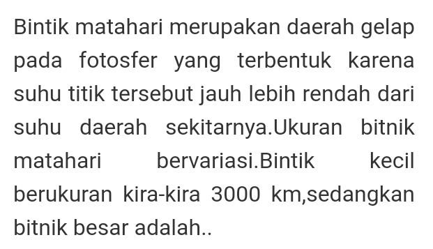 Bintik matahari merupakan daerah gelap 
pada fotosfer yang terbentuk karena 
suhu titik tersebut jauh lebih rendah dari 
suhu daerah sekitarnya.Ukuran bitnik 
matahari bervariasi.Bintik kecil 
berukuran kira-kira 3000 km,sedangkan 
bitnik besar adalah..