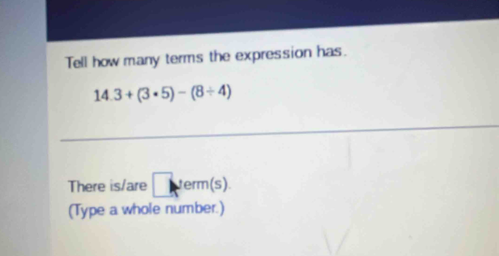 Tell how many terms the expression has.
14.3+(3· 5)-(8/ 4)
There is/are □ verm( s) 
(Type a whole number.)