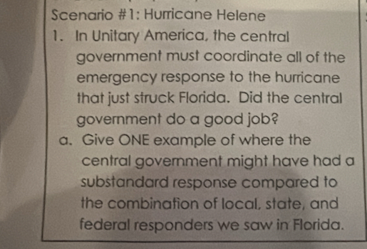 Scenario #1: Hurricane Helene 
1. In Unitary America, the central 
government must coordinate all of the 
emergency response to the hurricane 
that just struck Florida. Did the central 
government do a good job? 
a. Give ONE example of where the 
central government might have had a 
substandard response compared to 
the combination of local, state, and 
federal responders we saw in Florida.