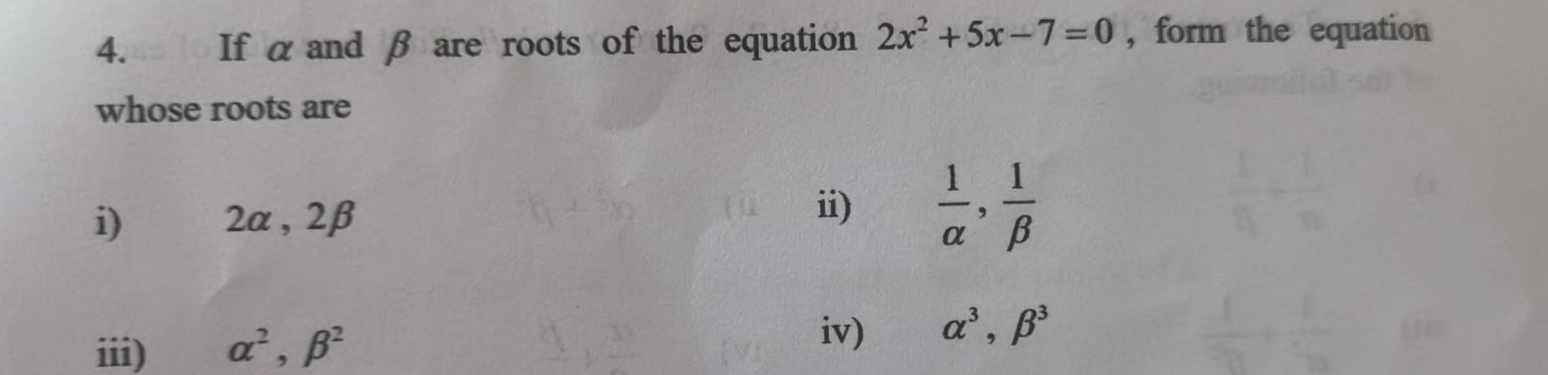 If αand β are roots of the equation 2x^2+5x-7=0 , form the equation 
whose roots are 
i) 2α , 2β ii)  1/alpha  ,  1/beta  
iv) 
iii) alpha^2, beta^2 alpha^3, beta^3