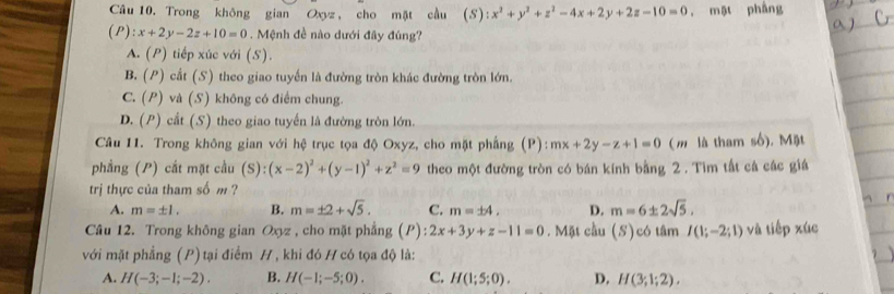 Trong không gian Oxyz, cho mặt cầu (S) :x^2+y^2+z^2-4x+2y+2z-10=0 , mặt phầng
(P):x+2y-2z+10=0. Mệnh đề nào dưới đây đúng?
A. (P) tiếp xúc với (S).
B. (P) cắt (S) theo giao tuyến là đường tròn khác đường tròn lớn.
C. (P) và (S) không có điểm chung.
D. (P) cắt (S) theo giao tuyến là đường tròn lớn.
Câu 11. Trong không gian với hệ trục tọa độ Oxyz, cho mặt phẳng (P): mx+2y-z+1=0 (m là tham số). Mặt
phẳng (P) cắt mặt cầu (S):(x-2)^2+(y-1)^2+z^2=9 theo một đường tròn có bán kính bằng 2 . Tim tất cá các giá
trị thực của tham số m ?
A. m=± 1. B. m=± 2+sqrt(5). C. m=± 4, D. m=6± 2sqrt(5). 
Câu 12. Trong không gian Oxyz , cho mặt phẳng (P): 2x+3y+z-11=0. Mặt cầu (S)có tâm I(1;-2;1) và tiếp xúc
với mặt phẳng (P) tại điểm H , khi đó H có tọa độ là:
A. H(-3;-1;-2). B. H(-1;-5;0). C. H(1;5;0). D. H(3;1;2).