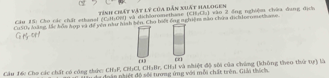 tính chất vật lý của dẫn xuất halogen 
CuSO₄ loãng, lắc hỗn hợp và đế yên như hình bên. Cho biết ống nghiệm nào chứa dichloromethane. Câu 15: Cho các chất ethanol (C_2H_5OH) và dichloromethane (CH_2Cl_2) vào 2 ống nghiệm chứa dung dịch 
(1) (2) 
Câu 16: Cho các chất có công thức: CH_3F, CH_3Cl, CH_3Br, CH_3 I và nhiệt độ sôi của chúng (không theo thứ tur) là 
dự đoán nhiệt độ sôi tương ứng với mỗi chất trên. Giải thích.