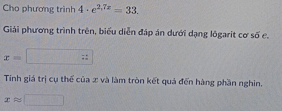 Cho phương trình 4· e^(2,7x)=33. 
Giải phương trình trên, biểu diễn đáp án dưới dạng lôgarit cơ số e.
x= □° beginarrayr -x += endarray
Tính giá trị cụ thể của x và làm tròn kết quả đến hàng phần nghìn.
xapprox □