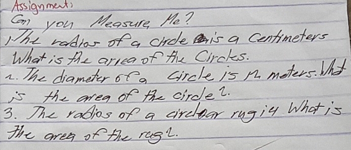 Assignments 
Can you Measure, Me? 
The radior of a crice is a Centimeters
What is the arrea of the Circks. 
2. The diameter of a circle is n meters. Whyt 
is the area of the circle?. 
3. The rabios of a circlear rugig What is 
the area of the rag".