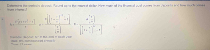 Determine the periodic deposit. Round up to the nearest dollar. How much of the financial goal comes from deposits and how much comes 
from interest?
A=frac p[(1+r)^1-1]rA=frac p[(1+ r/n )^m-1]( r/n )P=frac A( r/n )[(1+ r/n )^m-1]
Periodic Deposit: $? at the end of each year
Rate: 8% compounded annually 
Tima 12 ware