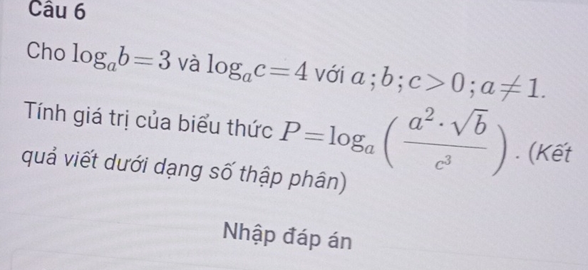 Cho log _ab=3 và log _ac=4 với a; b; c>0; a!= 1. 
Tính giá trị của biểu thức P=log _a( a^2· sqrt(b)/c^3 ). (Kết 
quả viết dưới dạng số thập phân) 
Nhập đáp án