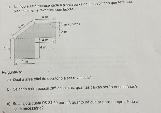 1- Na figura está representada a planta baixa de um escritório que terá seu 
piso totalmente revestido com lajotas.
4 m
5 m
1 m (porta)
2 m
4 m
4 m 4 m
'
4 m
Pergunta-se: 
a) Qual a área total do escritório a ser revestida? 
b) Se cada caixa possui 2m^2 de lajotas, quantas caixas serão necessárias? 
c) Se a lajota custa R$ 34,50 por m^2 , quanto irá custar para comprar toda a 
lajota necessária?