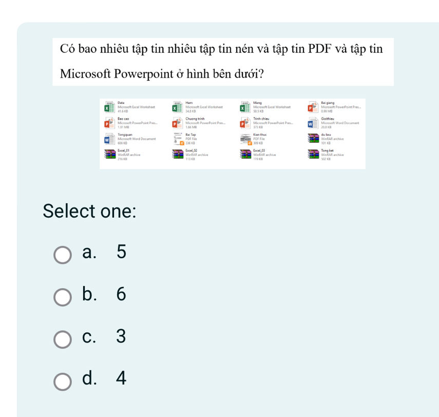 Có bao nhiêu tập tin nhiêu tập tin nén và tập tin PDF và tập tin
Microsoft Powerpoint ở hình bên dưới?
Mang
Microsoft Excel Worksheet Data Ham 34,B KB Microsoft Excel Worksheet Microsoft Excel Worksheet c05KB Microseft PowerPoint Pres.... Bai gang 0.95 ME
41.6 KB
Microsoft PowerPoint Pres. Deo seo
1.91 MB Microsefit PowerPoint Pres Chương trinh Trình chiều Microseft Word Document Gioithiew
1.66 MB 373 K8 Microsoft PowerPoint Pres... 20.8 KB
PDF File Bại Tạp
Microsoft Word Document Tong quan
Kin thuc du lieu
605 KB 336 K08 309 KB PDF File 101 KB WinRAR archive
Tong ket
Excel_01 WinRAR archive WinRAR archive Excel_02 113 K8 WinRAR archive Excel_0] WinRAR archive
Select one:
a. 5
b. 6
c. 3
d. 4