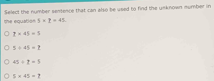 Select the number sentence that can also be used to find the unknown number in
the equation 5* _ ?=45.
_ ?* 45=5
5/ 45=_ ?
45/ _ ?=5
5* 45=_ ?