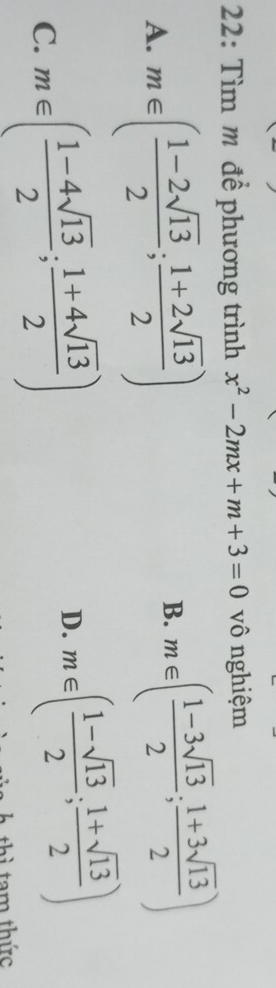 22: Tìm m để phương trình x^2-2mx+m+3=0 vô nghiệm
A. m∈ ( (1-2sqrt(13))/2 ; (1+2sqrt(13))/2 )
B. m∈ ( (1-3sqrt(13))/2 ; (1+3sqrt(13))/2 )
C. m∈ ( (1-4sqrt(13))/2 ; (1+4sqrt(13))/2 )
D. m∈ ( (1-sqrt(13))/2 ; (1+sqrt(13))/2 )
thì tam thức