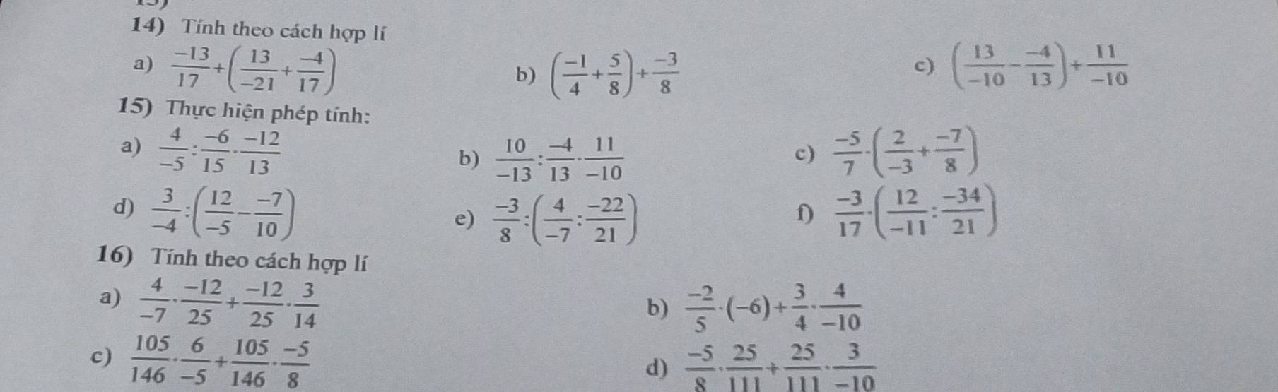 Tính theo cách hợp lí 
a)  (-13)/17 +( 13/-21 + (-4)/17 ) ( 13/-10 - (-4)/13 )+ 11/-10 
b) ( (-1)/4 + 5/8 )+ (-3)/8 
c) 
15) Thực hiện phép tính: 
a)  4/-5 : (-6)/15 ·  (-12)/13   (-5)/7 · ( 2/-3 + (-7)/8 )
b)  10/-13 : (-4)/13 ·  11/-10 
c) 
d)  3/-4 :( 12/-5 - (-7)/10 )  (-3)/17 · ( 12/-11 : (-34)/21 )
e)  (-3)/8 :( 4/-7 : (-22)/21 )
f) 
16) Tính theo cách hợp lí 
a)  4/-7 ·  (-12)/25 + (-12)/25 ·  3/14 
b)  (-2)/5 · (-6)+ 3/4 ·  4/-10 
c)  105/146 ·  6/-5 + 105/146 ·  (-5)/8   (-5)/8 ·  25/111 + 25/111 ·  3/-10 
d)