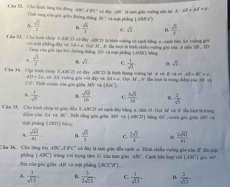 Cho hình lăng trụ đứng ABC. A'B'C' có đáy ABC là tam giác vuông cân tại A, AB=AA'=a.
Tính tang của góc giữa đường thẳng . BC' và mặt phẳng (ABB'A').
A.  sqrt(2)/2 .
B.  sqrt(6)/3 . sqrt(2).
C.
D.  sqrt(3)/3 .
Câu 33. Cho hình chóp S.ABCD có đáy ABCD là hình vuông có cạnh bằng a, cạnh bên SA vuông góc
với mặt phẳng đáy và SA=a. Gọi H , K lần lượt là hình chiếu vuông góc của A trên SB , SD
. Tang của góc tạo bởi đường thẳng SD và mặt phẳng (AHK) bằng
A.  sqrt(3)/2 .
B. sqrt(3). C.  1/sqrt(3) .
D. sqrt(2).
Câu 34. Cho hình chóp S.ABCD có đáy ABCD là hình thang vuông tại A và B và có AB=BC=a,
AD=2a , có SA vuông góc với đáy và SA=a. Gọi M , N lần lượt là trung điểm của SB và
CD. Tính cosin của góc giữa MN và (SAC).
A.  1/sqrt(5) ·  sqrt(55)/10 . C.  3sqrt(5)/10 . D.  2/sqrt(5) ·
B.
Câu 35. Cho hình chóp tứ giác đều S.ABCD có cạnh đáy bằng a, tâm O. Gọi M và N lần lượt là trung
diểm của SA và BC . Biết rằng góc giữa MN và (ABCD) bằng 60° , cosin góc giữa MN và
mặt phẳng (SBD) bằng:
A.  sqrt(41)/41 .  sqrt(5)/5 . C.  2sqrt(5)/5 . D.  2sqrt(41)/41 .
B.
Câu 36. Cho lăng trụ ABC.. A'B'C' có đáy là tam giác đều cạnh a. Hình chiếu vuông góc của B' lên mặt
phẳng (ABC) trùng với trọng tâm G của tam giác ABC . Cạnh bên hợp với (ABC) góc 60°.
Sin của góc giữa AB và mặt phẳng (BCC'B').
A.  3/sqrt(13) .  3/2sqrt(13) .  1/sqrt(13) .  2/sqrt(13) .
B.
C.
D.