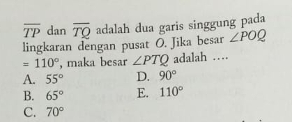 overline TP dan overline TQ adalah dua garis singgung pada
lingkaran dengan pusat O. Jika besar ∠ POQ
=110° , maka besar ∠ PTQ adalah …
A. 55° D. 90°
B. 65° E. 110°
C. 70°